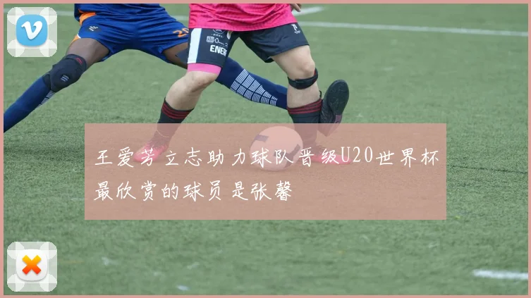 王爱芳立志助力球队晋级U20世界杯最欣赏的球员是张馨