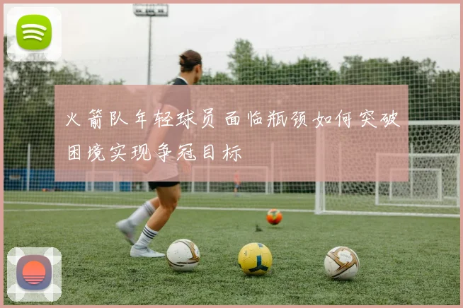 火箭队年轻球员面临瓶颈如何突破困境实现争冠目标