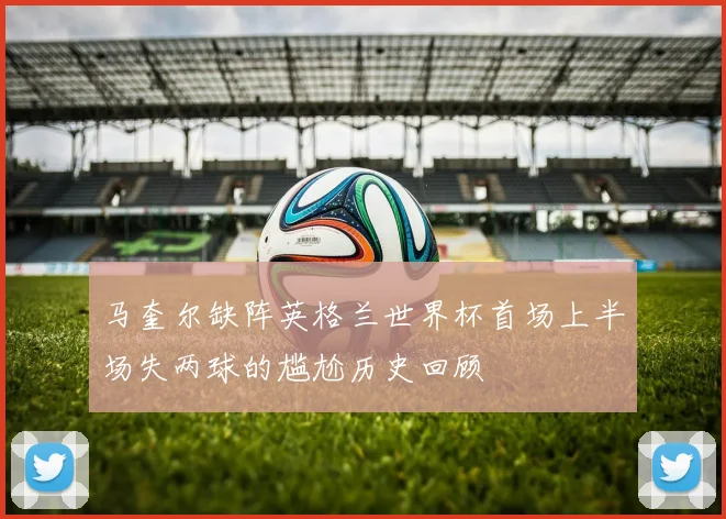 马奎尔缺阵英格兰世界杯首场上半场失两球的尴尬历史回顾