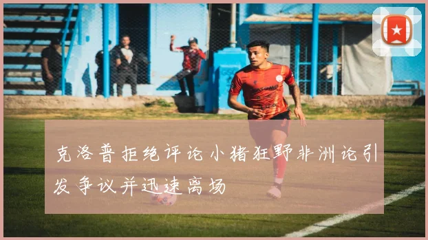 克洛普拒绝评论小猪狂野非洲论引发争议并迅速离场