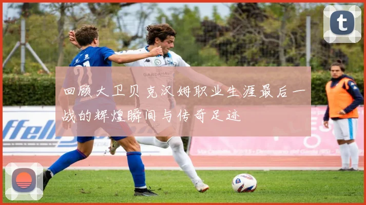 回顾大卫贝克汉姆职业生涯最后一战的辉煌瞬间与传奇足迹