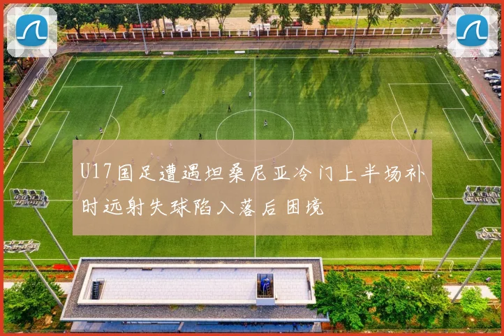 U17国足遭遇坦桑尼亚冷门上半场补时远射失球陷入落后困境