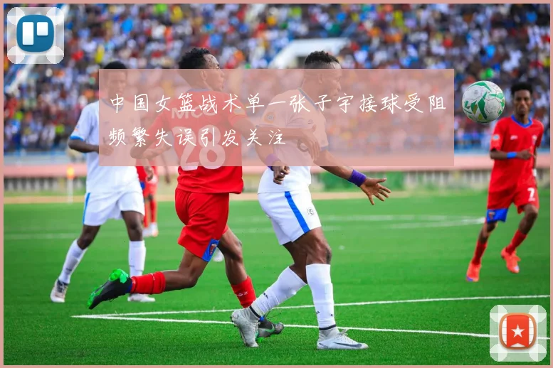 中国女篮战术单一张子宇接球受阻频繁失误引发关注
