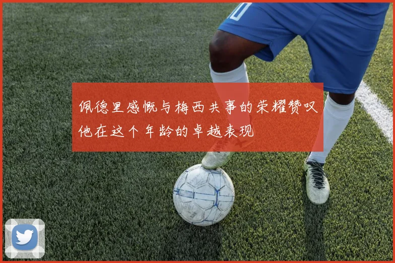 佩德里感慨与梅西共事的荣耀赞叹他在这个年龄的卓越表现