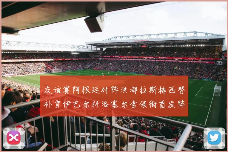 友谊赛阿根廷对阵洪都拉斯梅西替补贾伊巴尔科洛塞尔索领衔首发阵容