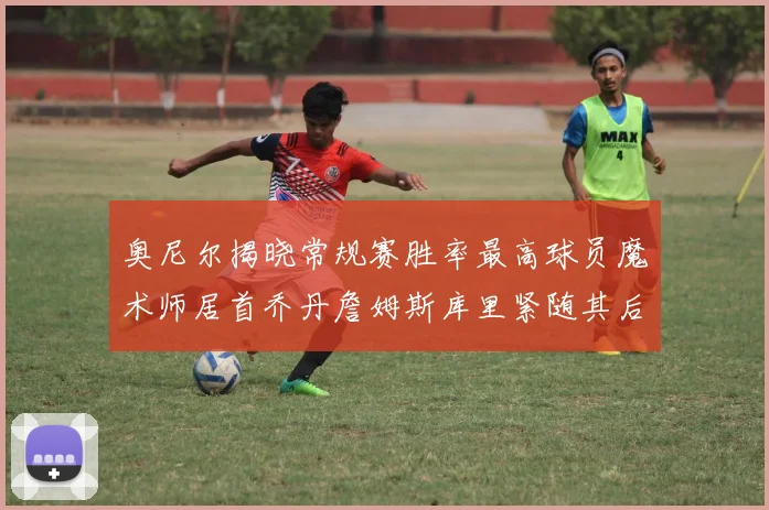 奥尼尔揭晓常规赛胜率最高球员魔术师居首乔丹詹姆斯库里紧随其后