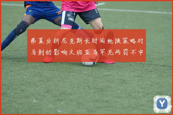 弗莱分析尼克斯长时间轮换策略对马刺的影响文班亚马罕见两罚不中引发关注
