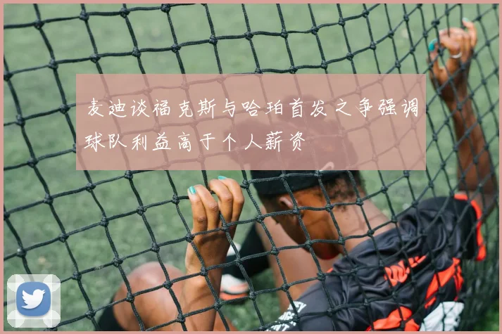 麦迪谈福克斯与哈珀首发之争强调球队利益高于个人薪资