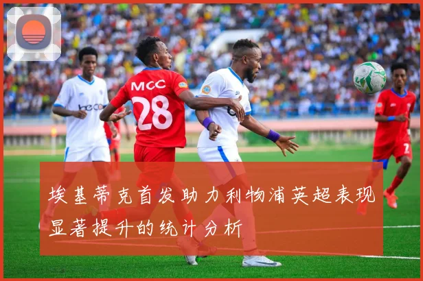 埃基蒂克首发助力利物浦英超表现显著提升的统计分析