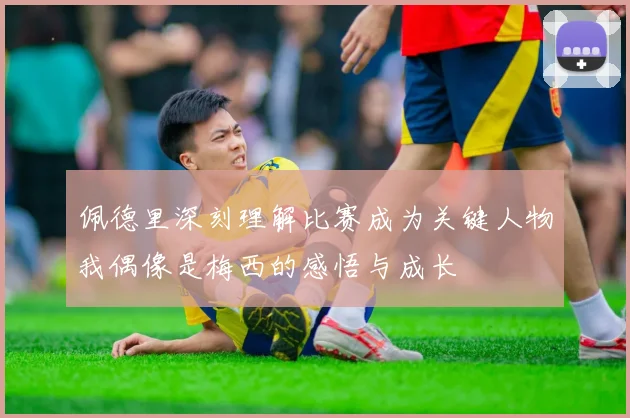 佩德里深刻理解比赛成为关键人物我偶像是梅西的感悟与成长