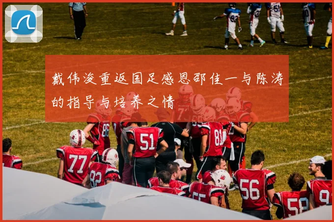 戴伟浚重返国足感恩邵佳一与陈涛的指导与培养之情