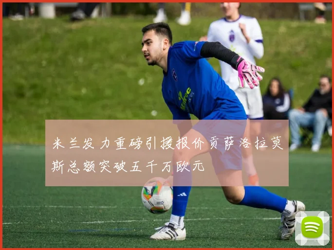 米兰发力重磅引援报价贡萨洛拉莫斯总额突破五千万欧元