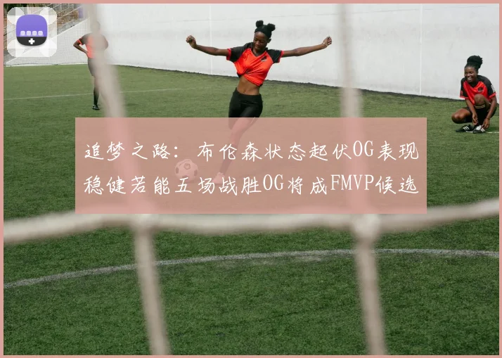 追梦之路：布伦森状态起伏OG表现稳健若能五场战胜OG将成FMVP候选