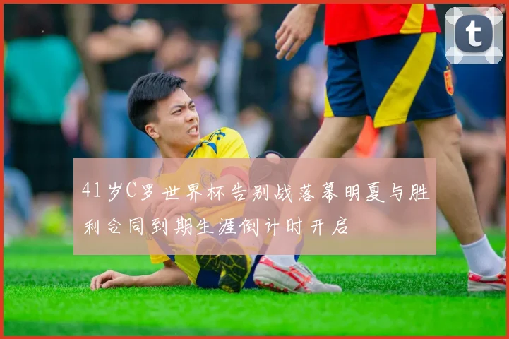 41岁C罗世界杯告别战落幕明夏与胜利合同到期生涯倒计时开启