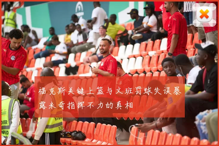 福克斯关键上篮与文班罚球失误暴露米奇指挥不力的真相