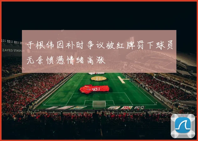 于根伟因补时争议被红牌罚下球员无奈愤懑情绪高涨