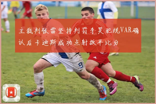 主裁判张雷坚持判罚李昊犯规VAR确认后卡迪斯成功点射扳平比分