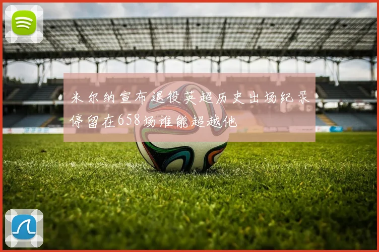 米尔纳宣布退役英超历史出场纪录停留在658场谁能超越他