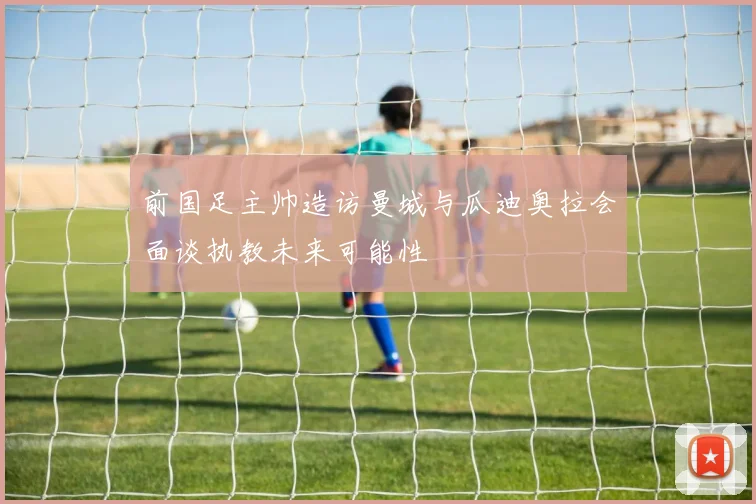 前国足主帅造访曼城与瓜迪奥拉会面谈执教未来可能性
