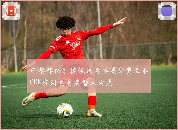 巴黎锋线引援候选名单更新费兰和CDK在列克鲁皮暂未考虑