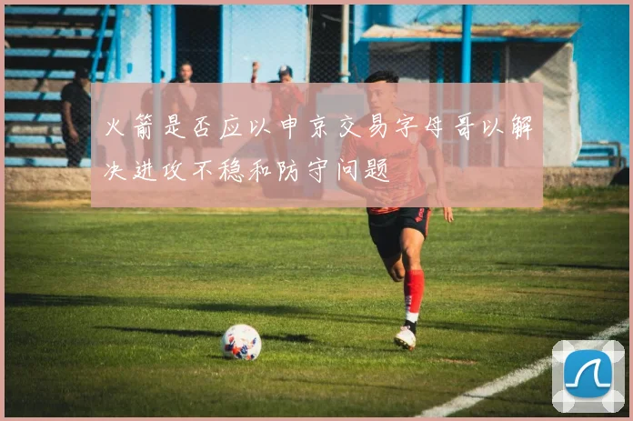 火箭是否应以申京交易字母哥以解决进攻不稳和防守问题