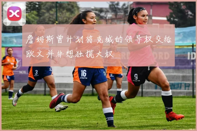 詹姆斯曾计划将克城的领导权交给欧文并非想独揽大权