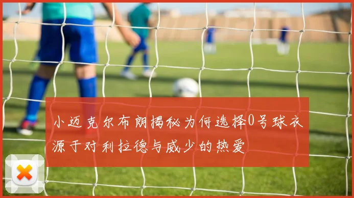 小迈克尔布朗揭秘为何选择0号球衣源于对利拉德与威少的热爱